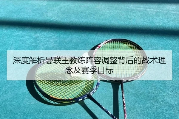 深度解析曼联主教练阵容调整背后的战术理念及赛季目标 | MK SPORTS